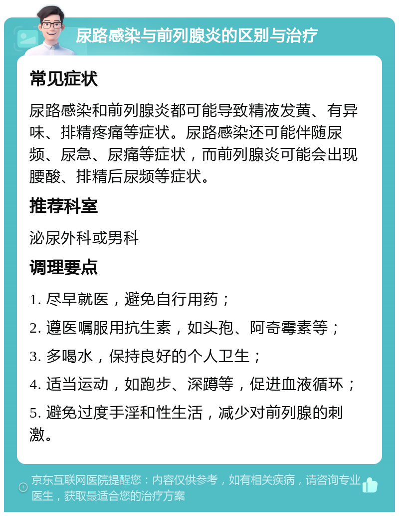 尿路感染与前列腺炎的区别与治疗 常见症状 尿路感染和前列腺炎都可能导致精液发黄、有异味、排精疼痛等症状。尿路感染还可能伴随尿频、尿急、尿痛等症状，而前列腺炎可能会出现腰酸、排精后尿频等症状。 推荐科室 泌尿外科或男科 调理要点 1. 尽早就医，避免自行用药； 2. 遵医嘱服用抗生素，如头孢、阿奇霉素等； 3. 多喝水，保持良好的个人卫生； 4. 适当运动，如跑步、深蹲等，促进血液循环； 5. 避免过度手淫和性生活，减少对前列腺的刺激。