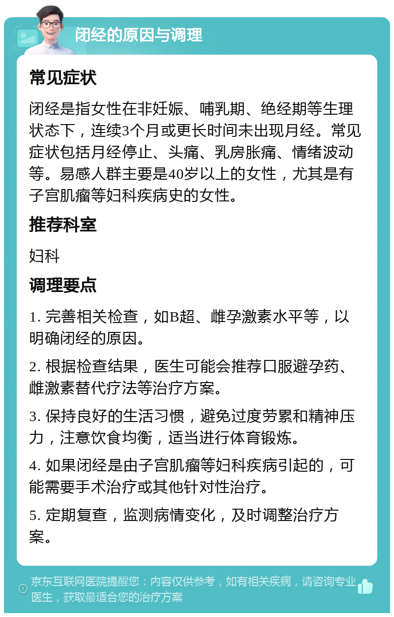 闭经的原因与调理 常见症状 闭经是指女性在非妊娠、哺乳期、绝经期等生理状态下，连续3个月或更长时间未出现月经。常见症状包括月经停止、头痛、乳房胀痛、情绪波动等。易感人群主要是40岁以上的女性，尤其是有子宫肌瘤等妇科疾病史的女性。 推荐科室 妇科 调理要点 1. 完善相关检查，如B超、雌孕激素水平等，以明确闭经的原因。 2. 根据检查结果，医生可能会推荐口服避孕药、雌激素替代疗法等治疗方案。 3. 保持良好的生活习惯，避免过度劳累和精神压力，注意饮食均衡，适当进行体育锻炼。 4. 如果闭经是由子宫肌瘤等妇科疾病引起的，可能需要手术治疗或其他针对性治疗。 5. 定期复查，监测病情变化，及时调整治疗方案。