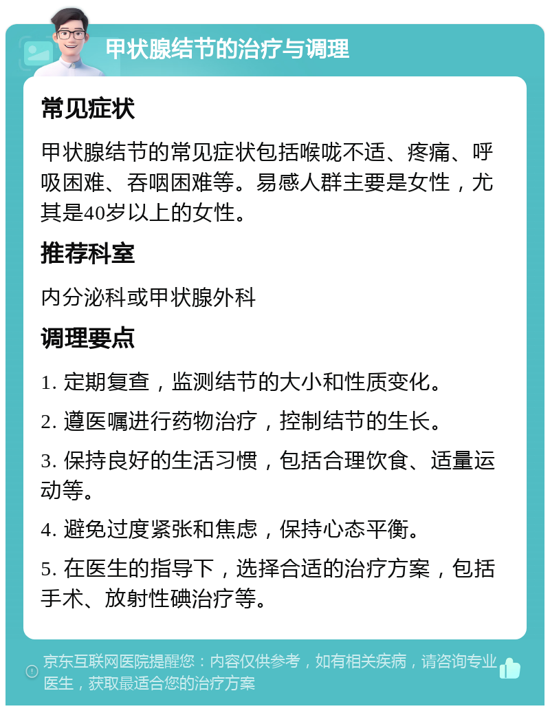 甲状腺结节的治疗与调理 常见症状 甲状腺结节的常见症状包括喉咙不适、疼痛、呼吸困难、吞咽困难等。易感人群主要是女性，尤其是40岁以上的女性。 推荐科室 内分泌科或甲状腺外科 调理要点 1. 定期复查，监测结节的大小和性质变化。 2. 遵医嘱进行药物治疗，控制结节的生长。 3. 保持良好的生活习惯，包括合理饮食、适量运动等。 4. 避免过度紧张和焦虑，保持心态平衡。 5. 在医生的指导下，选择合适的治疗方案，包括手术、放射性碘治疗等。