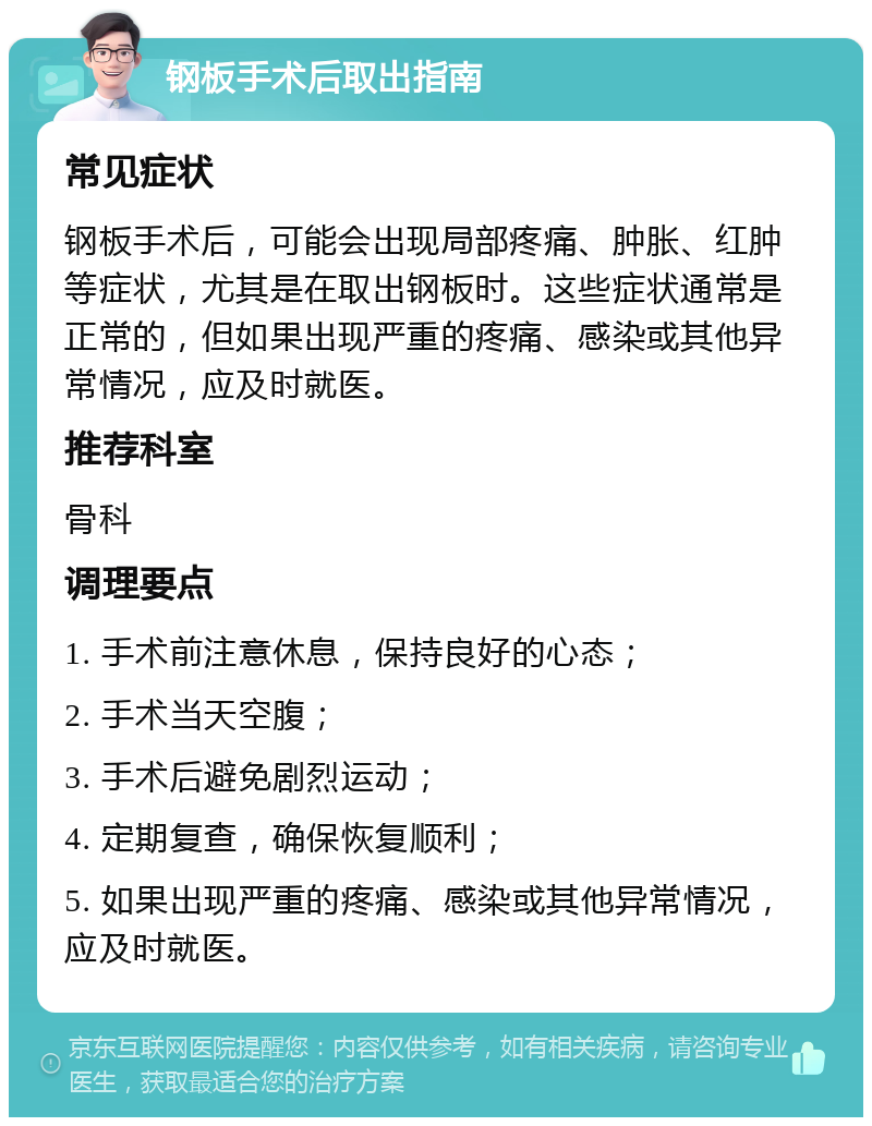 钢板手术后取出指南 常见症状 钢板手术后，可能会出现局部疼痛、肿胀、红肿等症状，尤其是在取出钢板时。这些症状通常是正常的，但如果出现严重的疼痛、感染或其他异常情况，应及时就医。 推荐科室 骨科 调理要点 1. 手术前注意休息，保持良好的心态； 2. 手术当天空腹； 3. 手术后避免剧烈运动； 4. 定期复查，确保恢复顺利； 5. 如果出现严重的疼痛、感染或其他异常情况，应及时就医。