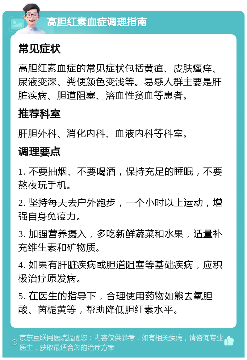 高胆红素血症调理指南 常见症状 高胆红素血症的常见症状包括黄疸、皮肤瘙痒、尿液变深、粪便颜色变浅等。易感人群主要是肝脏疾病、胆道阻塞、溶血性贫血等患者。 推荐科室 肝胆外科、消化内科、血液内科等科室。 调理要点 1. 不要抽烟、不要喝酒，保持充足的睡眠，不要熬夜玩手机。 2. 坚持每天去户外跑步，一个小时以上运动，增强自身免疫力。 3. 加强营养摄入，多吃新鲜蔬菜和水果，适量补充维生素和矿物质。 4. 如果有肝脏疾病或胆道阻塞等基础疾病，应积极治疗原发病。 5. 在医生的指导下，合理使用药物如熊去氧胆酸、茵栀黄等，帮助降低胆红素水平。