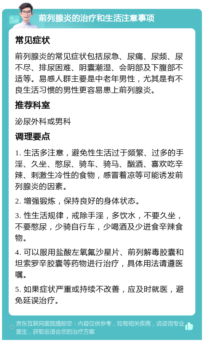 前列腺炎的治疗和生活注意事项 常见症状 前列腺炎的常见症状包括尿急、尿痛、尿频、尿不尽、排尿困难、阴囊潮湿、会阴部及下腹部不适等。易感人群主要是中老年男性，尤其是有不良生活习惯的男性更容易患上前列腺炎。 推荐科室 泌尿外科或男科 调理要点 1. 生活多注意，避免性生活过于频繁、过多的手淫、久坐、憋尿、骑车、骑马、酗酒、喜欢吃辛辣、刺激生冷性的食物，感冒着凉等可能诱发前列腺炎的因素。 2. 增强锻炼，保持良好的身体状态。 3. 性生活规律，戒除手淫，多饮水，不要久坐，不要憋尿，少骑自行车，少喝酒及少进食辛辣食物。 4. 可以服用盐酸左氧氟沙星片、前列解毒胶囊和坦索罗辛胶囊等药物进行治疗，具体用法请遵医嘱。 5. 如果症状严重或持续不改善，应及时就医，避免延误治疗。