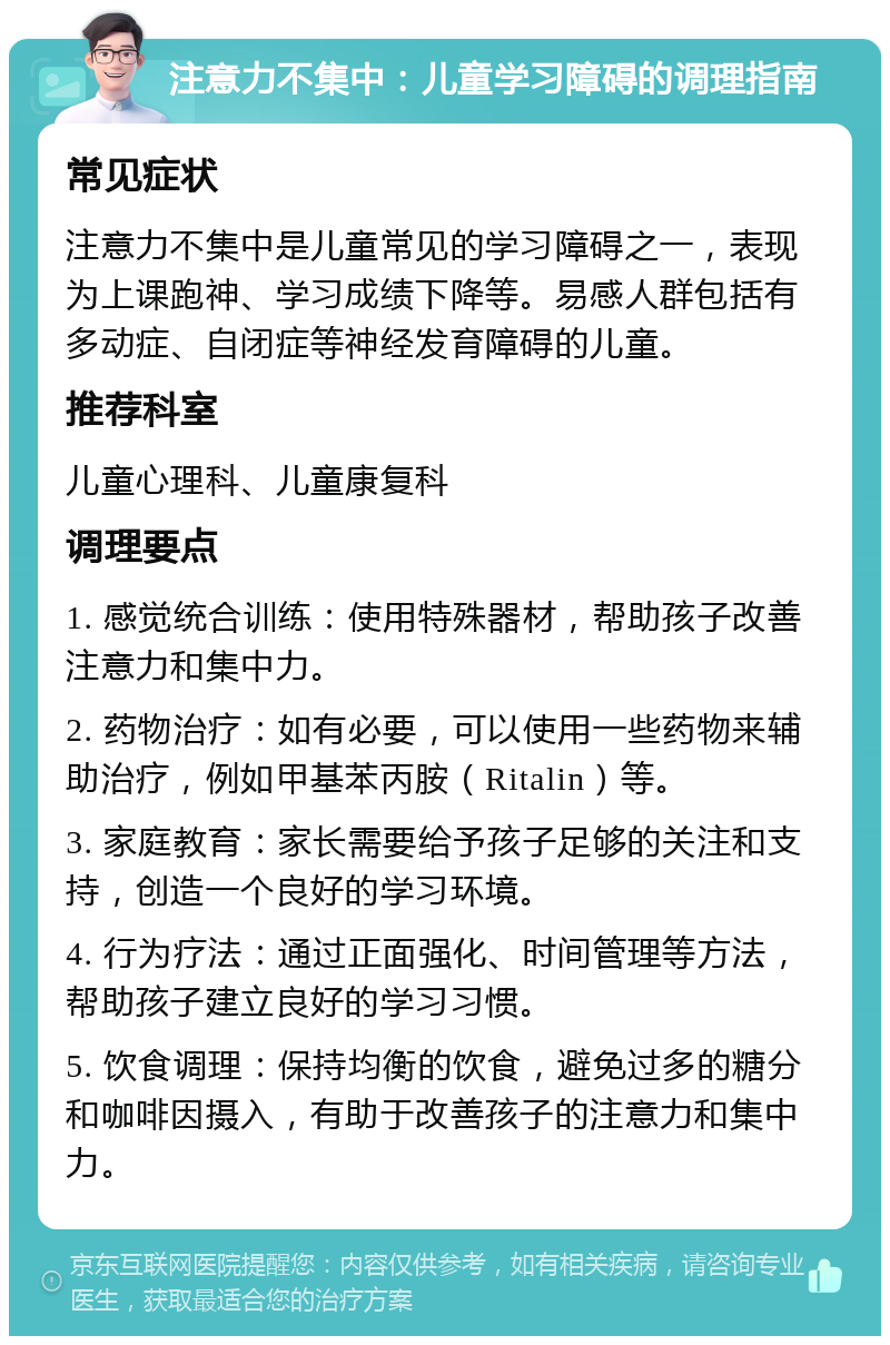 注意力不集中：儿童学习障碍的调理指南 常见症状 注意力不集中是儿童常见的学习障碍之一，表现为上课跑神、学习成绩下降等。易感人群包括有多动症、自闭症等神经发育障碍的儿童。 推荐科室 儿童心理科、儿童康复科 调理要点 1. 感觉统合训练：使用特殊器材，帮助孩子改善注意力和集中力。 2. 药物治疗：如有必要，可以使用一些药物来辅助治疗，例如甲基苯丙胺（Ritalin）等。 3. 家庭教育：家长需要给予孩子足够的关注和支持，创造一个良好的学习环境。 4. 行为疗法：通过正面强化、时间管理等方法，帮助孩子建立良好的学习习惯。 5. 饮食调理：保持均衡的饮食，避免过多的糖分和咖啡因摄入，有助于改善孩子的注意力和集中力。