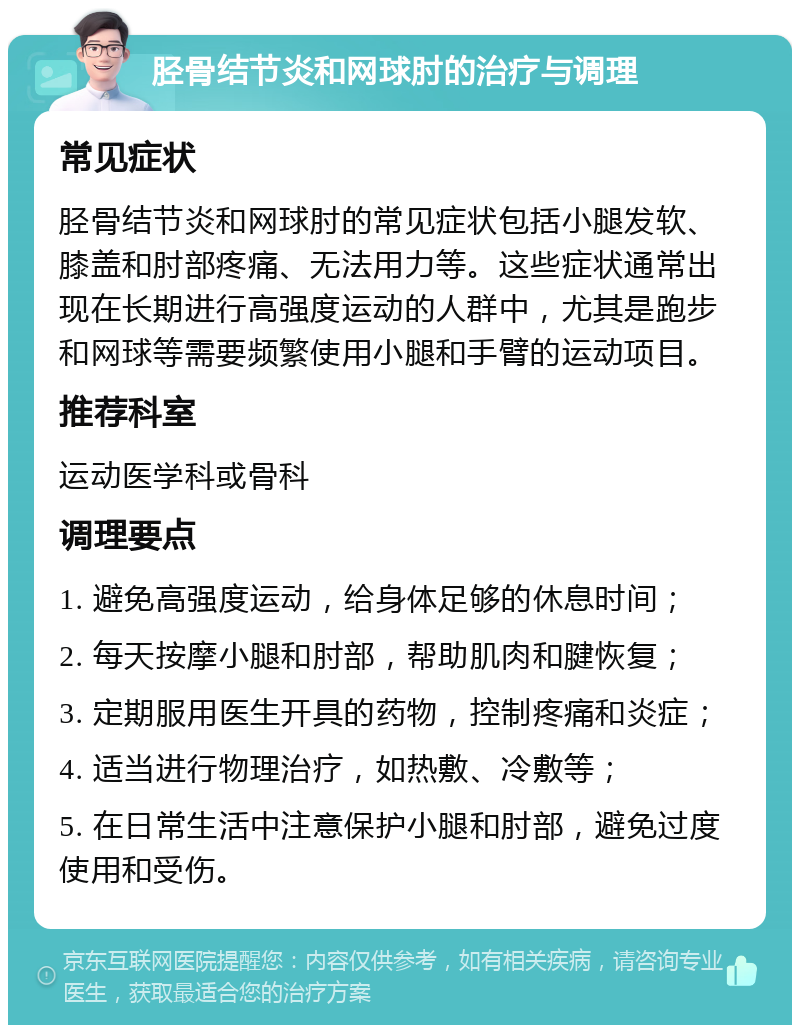 胫骨结节炎和网球肘的治疗与调理 常见症状 胫骨结节炎和网球肘的常见症状包括小腿发软、膝盖和肘部疼痛、无法用力等。这些症状通常出现在长期进行高强度运动的人群中，尤其是跑步和网球等需要频繁使用小腿和手臂的运动项目。 推荐科室 运动医学科或骨科 调理要点 1. 避免高强度运动，给身体足够的休息时间； 2. 每天按摩小腿和肘部，帮助肌肉和腱恢复； 3. 定期服用医生开具的药物，控制疼痛和炎症； 4. 适当进行物理治疗，如热敷、冷敷等； 5. 在日常生活中注意保护小腿和肘部，避免过度使用和受伤。