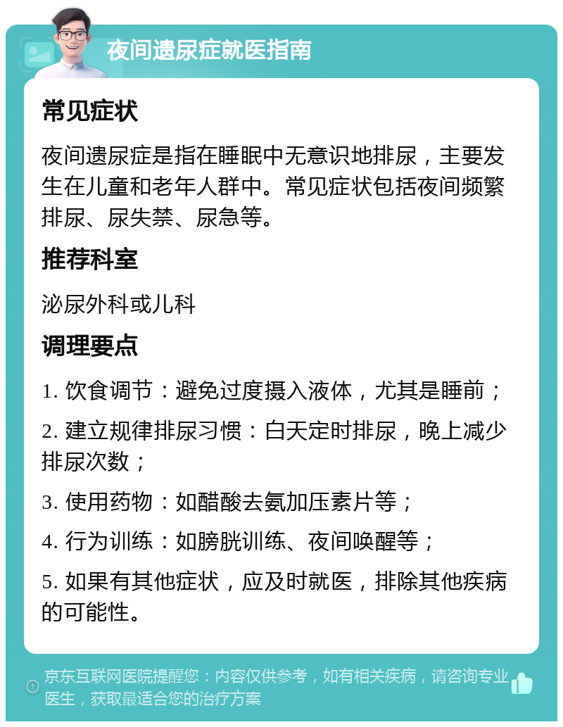 夜间遗尿症就医指南 常见症状 夜间遗尿症是指在睡眠中无意识地排尿，主要发生在儿童和老年人群中。常见症状包括夜间频繁排尿、尿失禁、尿急等。 推荐科室 泌尿外科或儿科 调理要点 1. 饮食调节：避免过度摄入液体，尤其是睡前； 2. 建立规律排尿习惯：白天定时排尿，晚上减少排尿次数； 3. 使用药物：如醋酸去氨加压素片等； 4. 行为训练：如膀胱训练、夜间唤醒等； 5. 如果有其他症状，应及时就医，排除其他疾病的可能性。