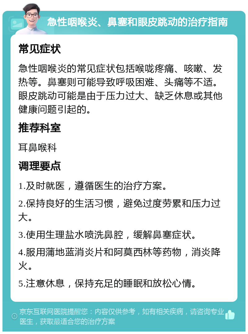 急性咽喉炎、鼻塞和眼皮跳动的治疗指南 常见症状 急性咽喉炎的常见症状包括喉咙疼痛、咳嗽、发热等。鼻塞则可能导致呼吸困难、头痛等不适。眼皮跳动可能是由于压力过大、缺乏休息或其他健康问题引起的。 推荐科室 耳鼻喉科 调理要点 1.及时就医，遵循医生的治疗方案。 2.保持良好的生活习惯，避免过度劳累和压力过大。 3.使用生理盐水喷洗鼻腔，缓解鼻塞症状。 4.服用蒲地蓝消炎片和阿莫西林等药物，消炎降火。 5.注意休息，保持充足的睡眠和放松心情。