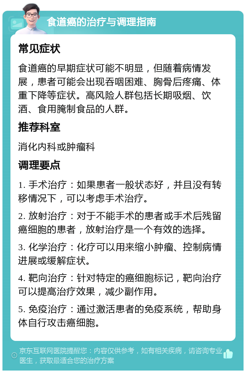 食道癌的治疗与调理指南 常见症状 食道癌的早期症状可能不明显，但随着病情发展，患者可能会出现吞咽困难、胸骨后疼痛、体重下降等症状。高风险人群包括长期吸烟、饮酒、食用腌制食品的人群。 推荐科室 消化内科或肿瘤科 调理要点 1. 手术治疗：如果患者一般状态好，并且没有转移情况下，可以考虑手术治疗。 2. 放射治疗：对于不能手术的患者或手术后残留癌细胞的患者，放射治疗是一个有效的选择。 3. 化学治疗：化疗可以用来缩小肿瘤、控制病情进展或缓解症状。 4. 靶向治疗：针对特定的癌细胞标记，靶向治疗可以提高治疗效果，减少副作用。 5. 免疫治疗：通过激活患者的免疫系统，帮助身体自行攻击癌细胞。