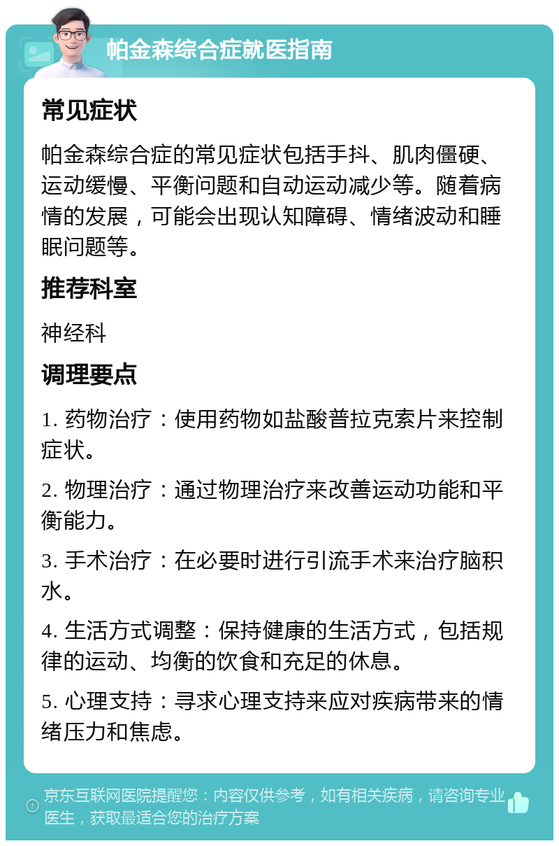 帕金森综合症就医指南 常见症状 帕金森综合症的常见症状包括手抖、肌肉僵硬、运动缓慢、平衡问题和自动运动减少等。随着病情的发展，可能会出现认知障碍、情绪波动和睡眠问题等。 推荐科室 神经科 调理要点 1. 药物治疗：使用药物如盐酸普拉克索片来控制症状。 2. 物理治疗：通过物理治疗来改善运动功能和平衡能力。 3. 手术治疗：在必要时进行引流手术来治疗脑积水。 4. 生活方式调整：保持健康的生活方式，包括规律的运动、均衡的饮食和充足的休息。 5. 心理支持：寻求心理支持来应对疾病带来的情绪压力和焦虑。