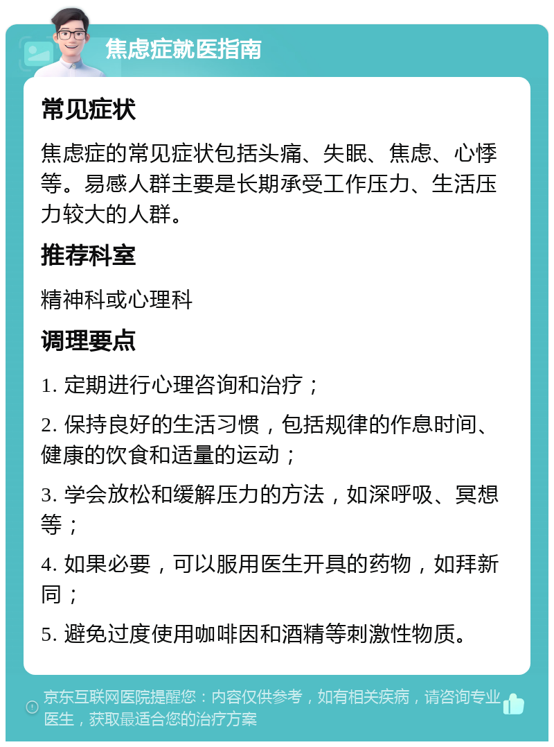 焦虑症就医指南 常见症状 焦虑症的常见症状包括头痛、失眠、焦虑、心悸等。易感人群主要是长期承受工作压力、生活压力较大的人群。 推荐科室 精神科或心理科 调理要点 1. 定期进行心理咨询和治疗； 2. 保持良好的生活习惯，包括规律的作息时间、健康的饮食和适量的运动； 3. 学会放松和缓解压力的方法，如深呼吸、冥想等； 4. 如果必要，可以服用医生开具的药物，如拜新同； 5. 避免过度使用咖啡因和酒精等刺激性物质。