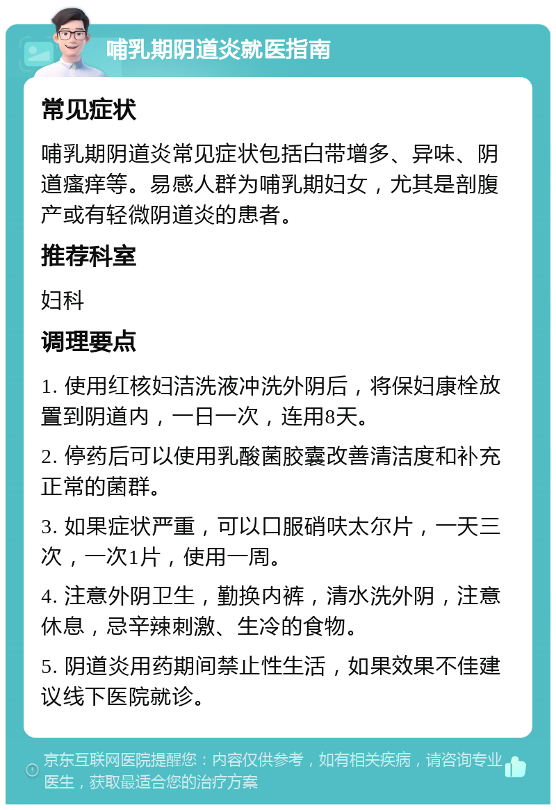 哺乳期阴道炎就医指南 常见症状 哺乳期阴道炎常见症状包括白带增多、异味、阴道瘙痒等。易感人群为哺乳期妇女，尤其是剖腹产或有轻微阴道炎的患者。 推荐科室 妇科 调理要点 1. 使用红核妇洁洗液冲洗外阴后，将保妇康栓放置到阴道内，一日一次，连用8天。 2. 停药后可以使用乳酸菌胶囊改善清洁度和补充正常的菌群。 3. 如果症状严重，可以口服硝呋太尔片，一天三次，一次1片，使用一周。 4. 注意外阴卫生，勤换内裤，清水洗外阴，注意休息，忌辛辣刺激、生冷的食物。 5. 阴道炎用药期间禁止性生活，如果效果不佳建议线下医院就诊。