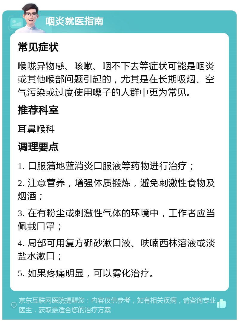 咽炎就医指南 常见症状 喉咙异物感、咳嗽、咽不下去等症状可能是咽炎或其他喉部问题引起的，尤其是在长期吸烟、空气污染或过度使用嗓子的人群中更为常见。 推荐科室 耳鼻喉科 调理要点 1. 口服蒲地蓝消炎口服液等药物进行治疗； 2. 注意营养，增强体质锻炼，避免刺激性食物及烟酒； 3. 在有粉尘或刺激性气体的环境中，工作者应当佩戴口罩； 4. 局部可用复方硼砂漱口液、呋喃西林溶液或淡盐水漱口； 5. 如果疼痛明显，可以雾化治疗。