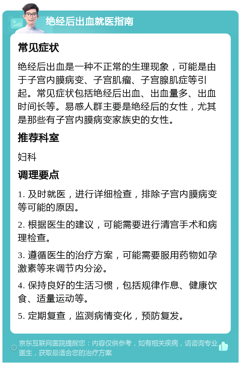 绝经后出血就医指南 常见症状 绝经后出血是一种不正常的生理现象，可能是由于子宫内膜病变、子宫肌瘤、子宫腺肌症等引起。常见症状包括绝经后出血、出血量多、出血时间长等。易感人群主要是绝经后的女性，尤其是那些有子宫内膜病变家族史的女性。 推荐科室 妇科 调理要点 1. 及时就医，进行详细检查，排除子宫内膜病变等可能的原因。 2. 根据医生的建议，可能需要进行清宫手术和病理检查。 3. 遵循医生的治疗方案，可能需要服用药物如孕激素等来调节内分泌。 4. 保持良好的生活习惯，包括规律作息、健康饮食、适量运动等。 5. 定期复查，监测病情变化，预防复发。