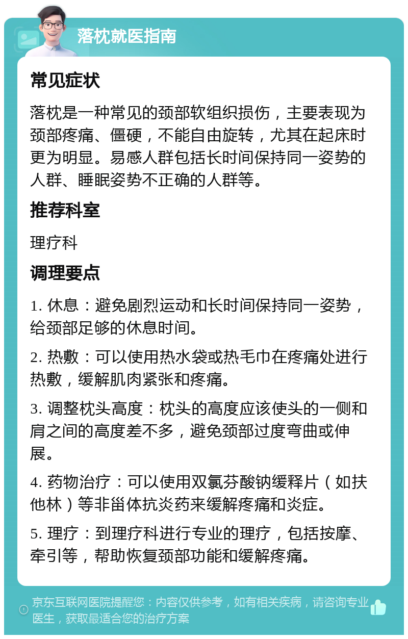 落枕就医指南 常见症状 落枕是一种常见的颈部软组织损伤，主要表现为颈部疼痛、僵硬，不能自由旋转，尤其在起床时更为明显。易感人群包括长时间保持同一姿势的人群、睡眠姿势不正确的人群等。 推荐科室 理疗科 调理要点 1. 休息：避免剧烈运动和长时间保持同一姿势，给颈部足够的休息时间。 2. 热敷：可以使用热水袋或热毛巾在疼痛处进行热敷，缓解肌肉紧张和疼痛。 3. 调整枕头高度：枕头的高度应该使头的一侧和肩之间的高度差不多，避免颈部过度弯曲或伸展。 4. 药物治疗：可以使用双氯芬酸钠缓释片（如扶他林）等非甾体抗炎药来缓解疼痛和炎症。 5. 理疗：到理疗科进行专业的理疗，包括按摩、牵引等，帮助恢复颈部功能和缓解疼痛。