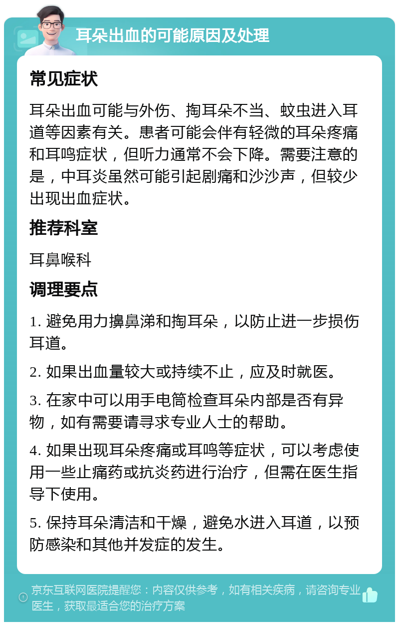 耳朵出血的可能原因及处理 常见症状 耳朵出血可能与外伤、掏耳朵不当、蚊虫进入耳道等因素有关。患者可能会伴有轻微的耳朵疼痛和耳鸣症状，但听力通常不会下降。需要注意的是，中耳炎虽然可能引起剧痛和沙沙声，但较少出现出血症状。 推荐科室 耳鼻喉科 调理要点 1. 避免用力擤鼻涕和掏耳朵，以防止进一步损伤耳道。 2. 如果出血量较大或持续不止，应及时就医。 3. 在家中可以用手电筒检查耳朵内部是否有异物，如有需要请寻求专业人士的帮助。 4. 如果出现耳朵疼痛或耳鸣等症状，可以考虑使用一些止痛药或抗炎药进行治疗，但需在医生指导下使用。 5. 保持耳朵清洁和干燥，避免水进入耳道，以预防感染和其他并发症的发生。