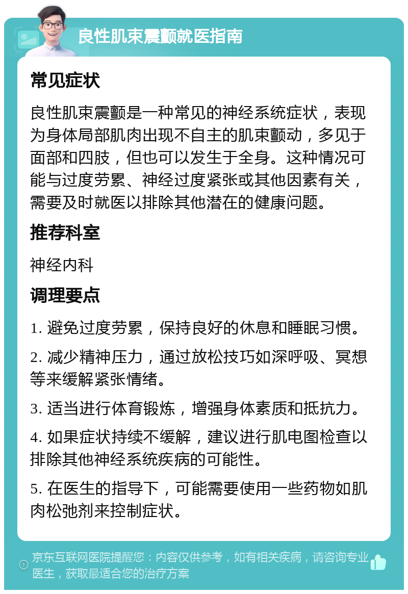 良性肌束震颤就医指南 常见症状 良性肌束震颤是一种常见的神经系统症状，表现为身体局部肌肉出现不自主的肌束颤动，多见于面部和四肢，但也可以发生于全身。这种情况可能与过度劳累、神经过度紧张或其他因素有关，需要及时就医以排除其他潜在的健康问题。 推荐科室 神经内科 调理要点 1. 避免过度劳累，保持良好的休息和睡眠习惯。 2. 减少精神压力，通过放松技巧如深呼吸、冥想等来缓解紧张情绪。 3. 适当进行体育锻炼，增强身体素质和抵抗力。 4. 如果症状持续不缓解，建议进行肌电图检查以排除其他神经系统疾病的可能性。 5. 在医生的指导下，可能需要使用一些药物如肌肉松弛剂来控制症状。