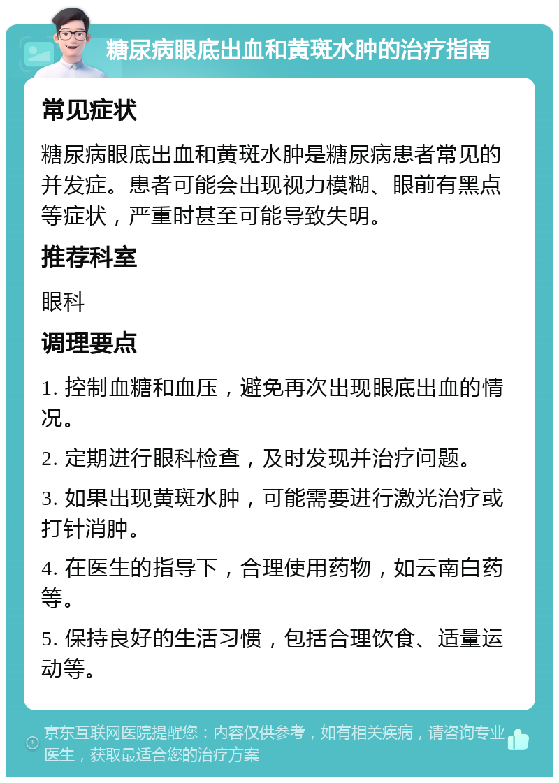 糖尿病眼底出血和黄斑水肿的治疗指南 常见症状 糖尿病眼底出血和黄斑水肿是糖尿病患者常见的并发症。患者可能会出现视力模糊、眼前有黑点等症状，严重时甚至可能导致失明。 推荐科室 眼科 调理要点 1. 控制血糖和血压，避免再次出现眼底出血的情况。 2. 定期进行眼科检查，及时发现并治疗问题。 3. 如果出现黄斑水肿，可能需要进行激光治疗或打针消肿。 4. 在医生的指导下，合理使用药物，如云南白药等。 5. 保持良好的生活习惯，包括合理饮食、适量运动等。