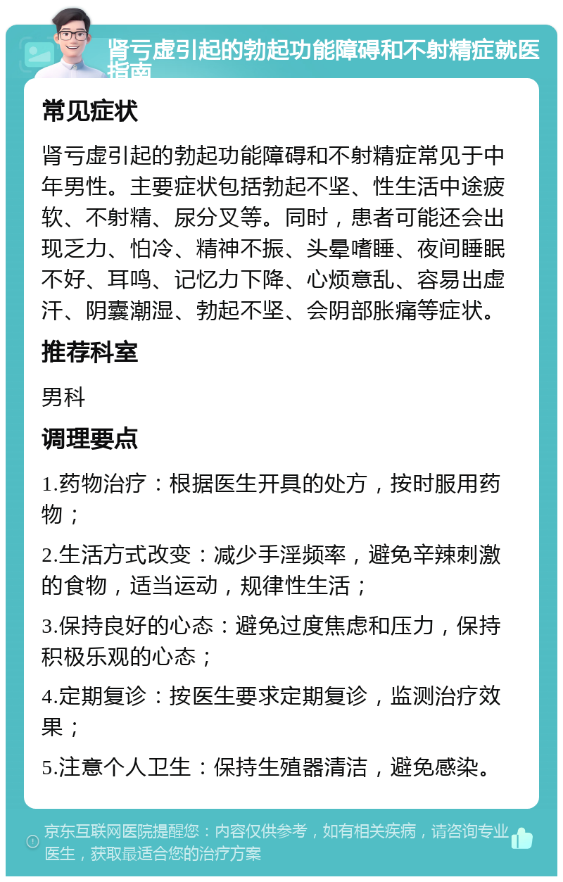 肾亏虚引起的勃起功能障碍和不射精症就医指南 常见症状 肾亏虚引起的勃起功能障碍和不射精症常见于中年男性。主要症状包括勃起不坚、性生活中途疲软、不射精、尿分叉等。同时，患者可能还会出现乏力、怕冷、精神不振、头晕嗜睡、夜间睡眠不好、耳鸣、记忆力下降、心烦意乱、容易出虚汗、阴囊潮湿、勃起不坚、会阴部胀痛等症状。 推荐科室 男科 调理要点 1.药物治疗：根据医生开具的处方，按时服用药物； 2.生活方式改变：减少手淫频率，避免辛辣刺激的食物，适当运动，规律性生活； 3.保持良好的心态：避免过度焦虑和压力，保持积极乐观的心态； 4.定期复诊：按医生要求定期复诊，监测治疗效果； 5.注意个人卫生：保持生殖器清洁，避免感染。