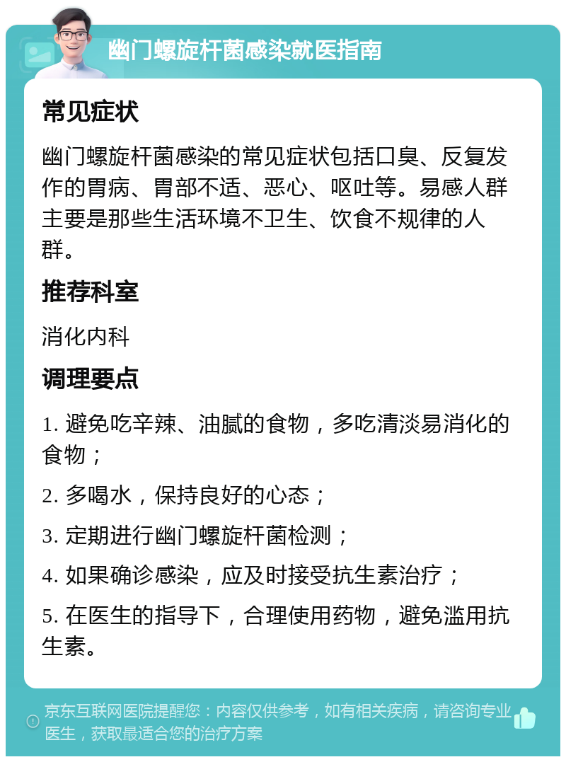 幽门螺旋杆菌感染就医指南 常见症状 幽门螺旋杆菌感染的常见症状包括口臭、反复发作的胃病、胃部不适、恶心、呕吐等。易感人群主要是那些生活环境不卫生、饮食不规律的人群。 推荐科室 消化内科 调理要点 1. 避免吃辛辣、油腻的食物，多吃清淡易消化的食物； 2. 多喝水，保持良好的心态； 3. 定期进行幽门螺旋杆菌检测； 4. 如果确诊感染，应及时接受抗生素治疗； 5. 在医生的指导下，合理使用药物，避免滥用抗生素。