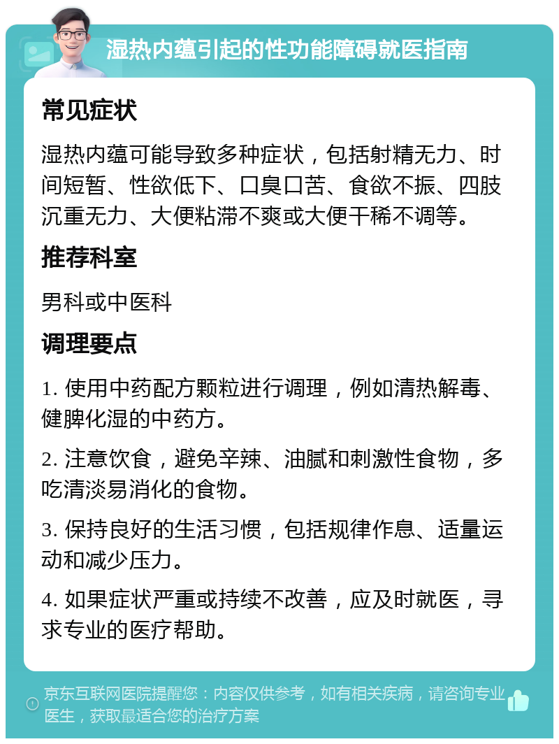 湿热内蕴引起的性功能障碍就医指南 常见症状 湿热内蕴可能导致多种症状，包括射精无力、时间短暂、性欲低下、口臭口苦、食欲不振、四肢沉重无力、大便粘滞不爽或大便干稀不调等。 推荐科室 男科或中医科 调理要点 1. 使用中药配方颗粒进行调理，例如清热解毒、健脾化湿的中药方。 2. 注意饮食，避免辛辣、油腻和刺激性食物，多吃清淡易消化的食物。 3. 保持良好的生活习惯，包括规律作息、适量运动和减少压力。 4. 如果症状严重或持续不改善，应及时就医，寻求专业的医疗帮助。