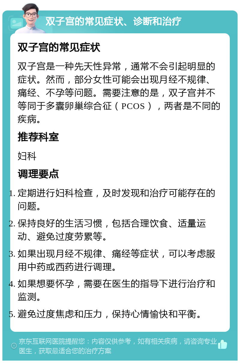 双子宫的常见症状、诊断和治疗 双子宫的常见症状 双子宫是一种先天性异常，通常不会引起明显的症状。然而，部分女性可能会出现月经不规律、痛经、不孕等问题。需要注意的是，双子宫并不等同于多囊卵巢综合征（PCOS），两者是不同的疾病。 推荐科室 妇科 调理要点 定期进行妇科检查，及时发现和治疗可能存在的问题。 保持良好的生活习惯，包括合理饮食、适量运动、避免过度劳累等。 如果出现月经不规律、痛经等症状，可以考虑服用中药或西药进行调理。 如果想要怀孕，需要在医生的指导下进行治疗和监测。 避免过度焦虑和压力，保持心情愉快和平衡。