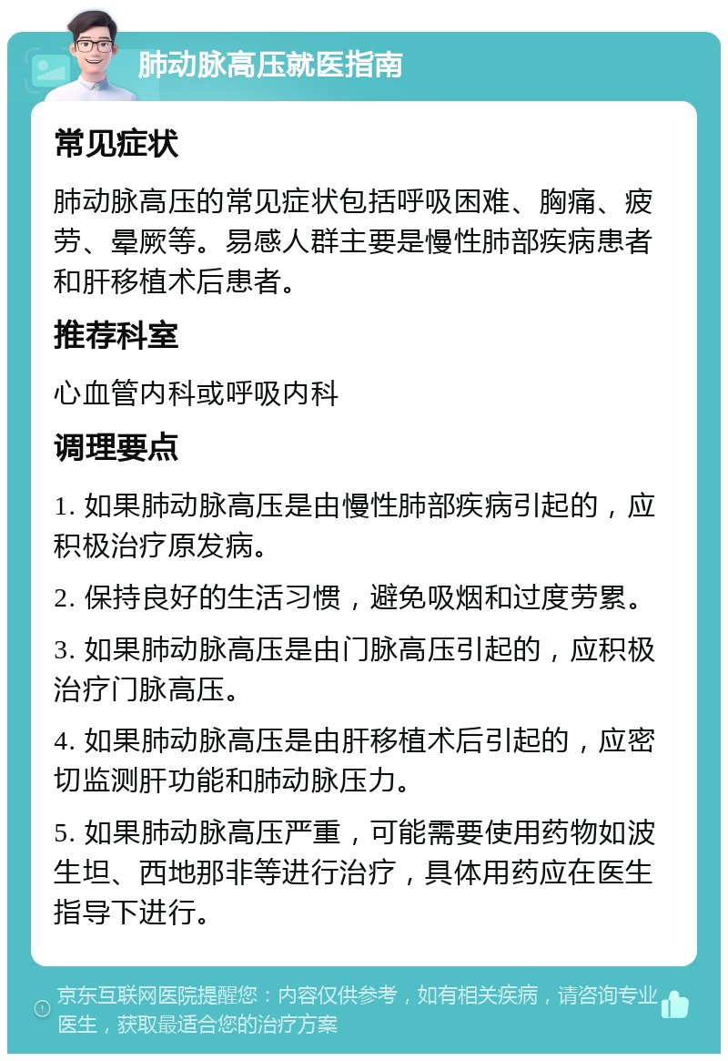 肺动脉高压就医指南 常见症状 肺动脉高压的常见症状包括呼吸困难、胸痛、疲劳、晕厥等。易感人群主要是慢性肺部疾病患者和肝移植术后患者。 推荐科室 心血管内科或呼吸内科 调理要点 1. 如果肺动脉高压是由慢性肺部疾病引起的，应积极治疗原发病。 2. 保持良好的生活习惯，避免吸烟和过度劳累。 3. 如果肺动脉高压是由门脉高压引起的，应积极治疗门脉高压。 4. 如果肺动脉高压是由肝移植术后引起的，应密切监测肝功能和肺动脉压力。 5. 如果肺动脉高压严重，可能需要使用药物如波生坦、西地那非等进行治疗，具体用药应在医生指导下进行。