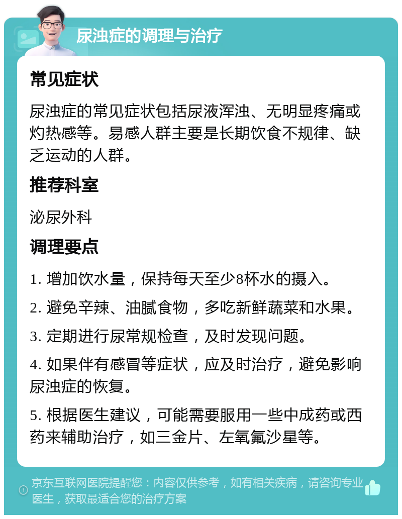 尿浊症的调理与治疗 常见症状 尿浊症的常见症状包括尿液浑浊、无明显疼痛或灼热感等。易感人群主要是长期饮食不规律、缺乏运动的人群。 推荐科室 泌尿外科 调理要点 1. 增加饮水量，保持每天至少8杯水的摄入。 2. 避免辛辣、油腻食物，多吃新鲜蔬菜和水果。 3. 定期进行尿常规检查，及时发现问题。 4. 如果伴有感冒等症状，应及时治疗，避免影响尿浊症的恢复。 5. 根据医生建议，可能需要服用一些中成药或西药来辅助治疗，如三金片、左氧氟沙星等。