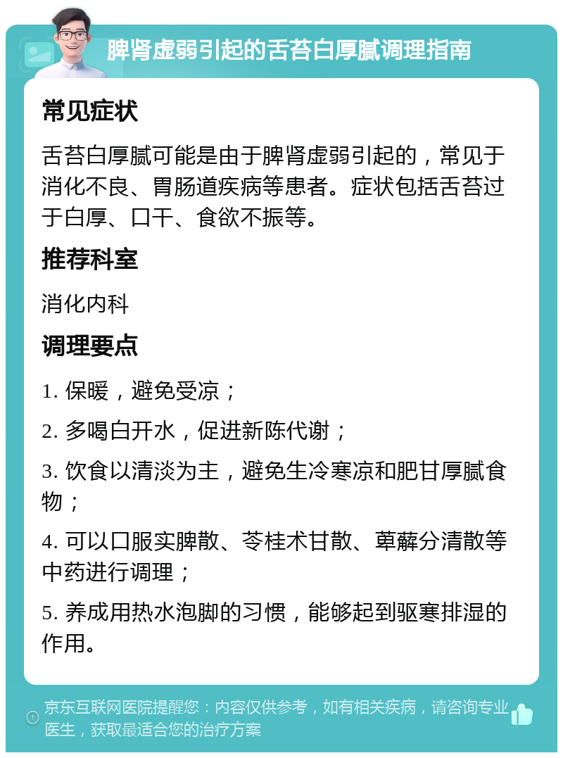 脾肾虚弱引起的舌苔白厚腻调理指南 常见症状 舌苔白厚腻可能是由于脾肾虚弱引起的，常见于消化不良、胃肠道疾病等患者。症状包括舌苔过于白厚、口干、食欲不振等。 推荐科室 消化内科 调理要点 1. 保暖，避免受凉； 2. 多喝白开水，促进新陈代谢； 3. 饮食以清淡为主，避免生冷寒凉和肥甘厚腻食物； 4. 可以口服实脾散、苓桂术甘散、萆薢分清散等中药进行调理； 5. 养成用热水泡脚的习惯，能够起到驱寒排湿的作用。