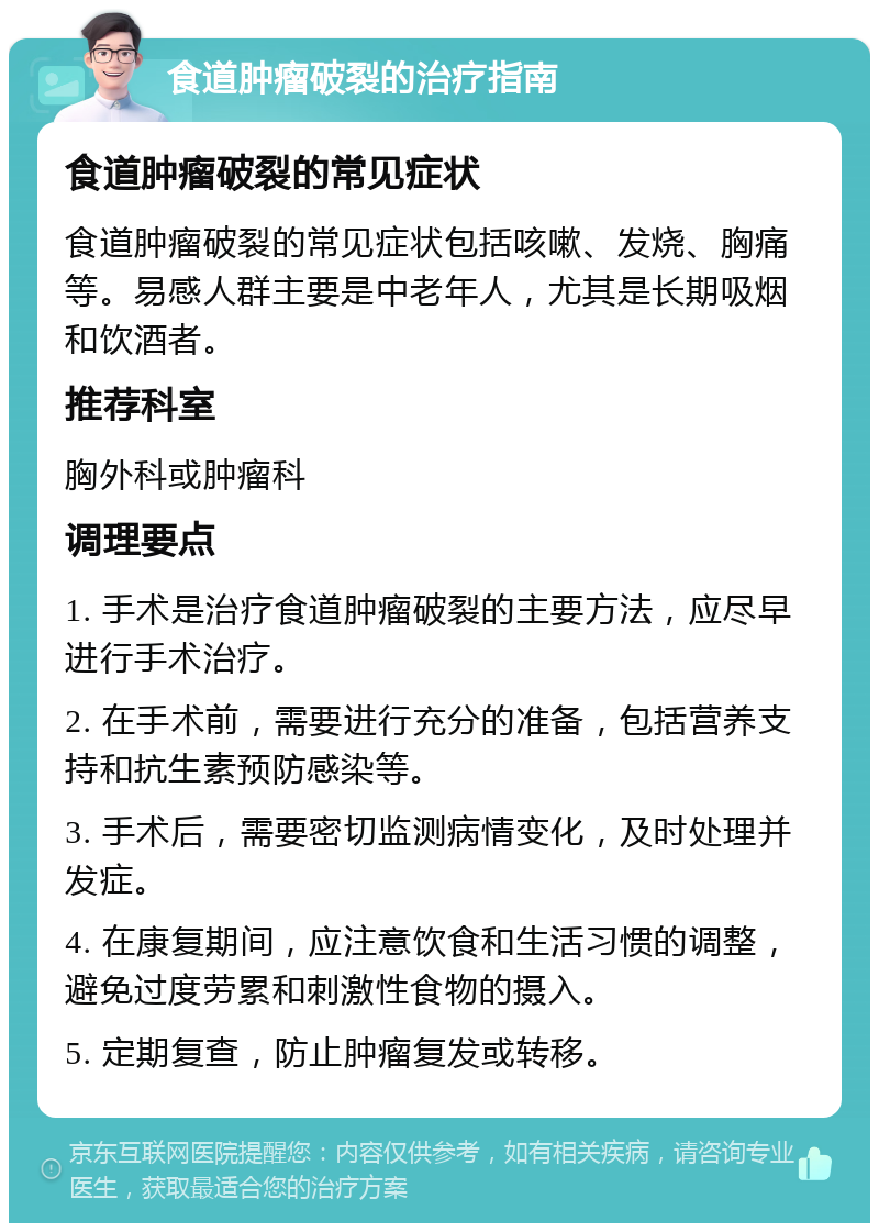 食道肿瘤破裂的治疗指南 食道肿瘤破裂的常见症状 食道肿瘤破裂的常见症状包括咳嗽、发烧、胸痛等。易感人群主要是中老年人，尤其是长期吸烟和饮酒者。 推荐科室 胸外科或肿瘤科 调理要点 1. 手术是治疗食道肿瘤破裂的主要方法，应尽早进行手术治疗。 2. 在手术前，需要进行充分的准备，包括营养支持和抗生素预防感染等。 3. 手术后，需要密切监测病情变化，及时处理并发症。 4. 在康复期间，应注意饮食和生活习惯的调整，避免过度劳累和刺激性食物的摄入。 5. 定期复查，防止肿瘤复发或转移。