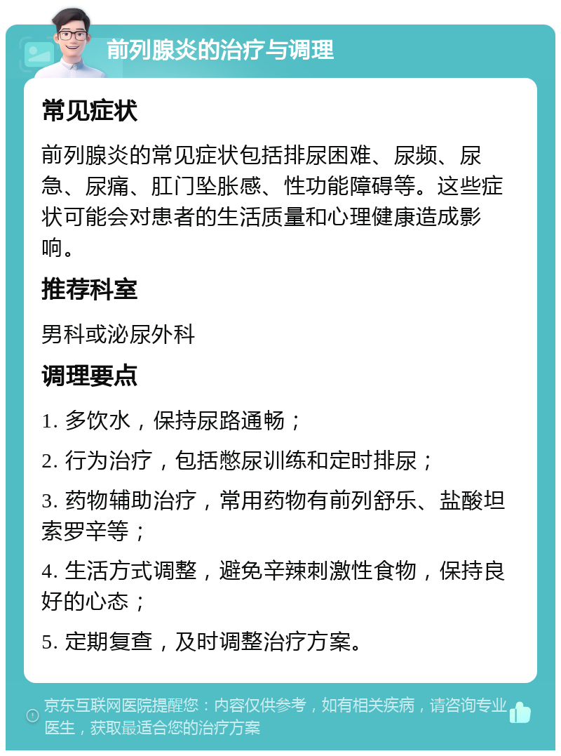 前列腺炎的治疗与调理 常见症状 前列腺炎的常见症状包括排尿困难、尿频、尿急、尿痛、肛门坠胀感、性功能障碍等。这些症状可能会对患者的生活质量和心理健康造成影响。 推荐科室 男科或泌尿外科 调理要点 1. 多饮水，保持尿路通畅； 2. 行为治疗，包括憋尿训练和定时排尿； 3. 药物辅助治疗，常用药物有前列舒乐、盐酸坦索罗辛等； 4. 生活方式调整，避免辛辣刺激性食物，保持良好的心态； 5. 定期复查，及时调整治疗方案。