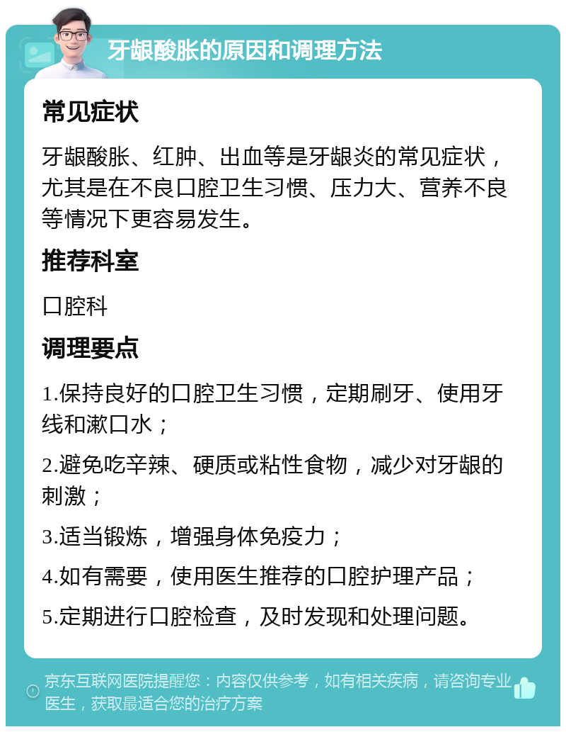 牙龈酸胀的原因和调理方法 常见症状 牙龈酸胀、红肿、出血等是牙龈炎的常见症状，尤其是在不良口腔卫生习惯、压力大、营养不良等情况下更容易发生。 推荐科室 口腔科 调理要点 1.保持良好的口腔卫生习惯，定期刷牙、使用牙线和漱口水； 2.避免吃辛辣、硬质或粘性食物，减少对牙龈的刺激； 3.适当锻炼，增强身体免疫力； 4.如有需要，使用医生推荐的口腔护理产品； 5.定期进行口腔检查，及时发现和处理问题。