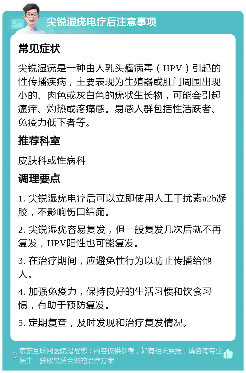 尖锐湿疣电疗后注意事项 常见症状 尖锐湿疣是一种由人乳头瘤病毒（HPV）引起的性传播疾病，主要表现为生殖器或肛门周围出现小的、肉色或灰白色的疣状生长物，可能会引起瘙痒、灼热或疼痛感。易感人群包括性活跃者、免疫力低下者等。 推荐科室 皮肤科或性病科 调理要点 1. 尖锐湿疣电疗后可以立即使用人工干扰素a2b凝胶，不影响伤口结痂。 2. 尖锐湿疣容易复发，但一般复发几次后就不再复发，HPV阳性也可能复发。 3. 在治疗期间，应避免性行为以防止传播给他人。 4. 加强免疫力，保持良好的生活习惯和饮食习惯，有助于预防复发。 5. 定期复查，及时发现和治疗复发情况。