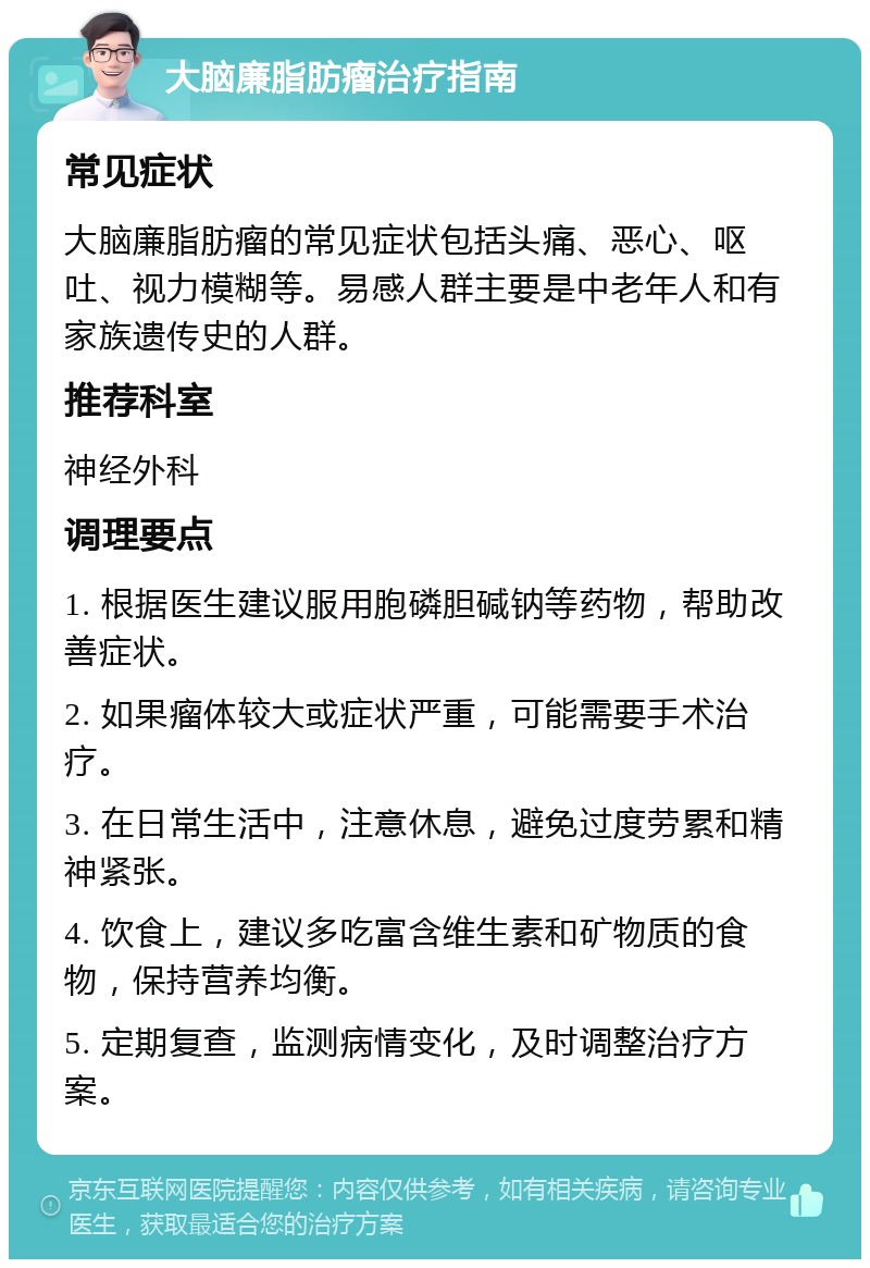 大脑廉脂肪瘤治疗指南 常见症状 大脑廉脂肪瘤的常见症状包括头痛、恶心、呕吐、视力模糊等。易感人群主要是中老年人和有家族遗传史的人群。 推荐科室 神经外科 调理要点 1. 根据医生建议服用胞磷胆碱钠等药物，帮助改善症状。 2. 如果瘤体较大或症状严重，可能需要手术治疗。 3. 在日常生活中，注意休息，避免过度劳累和精神紧张。 4. 饮食上，建议多吃富含维生素和矿物质的食物，保持营养均衡。 5. 定期复查，监测病情变化，及时调整治疗方案。