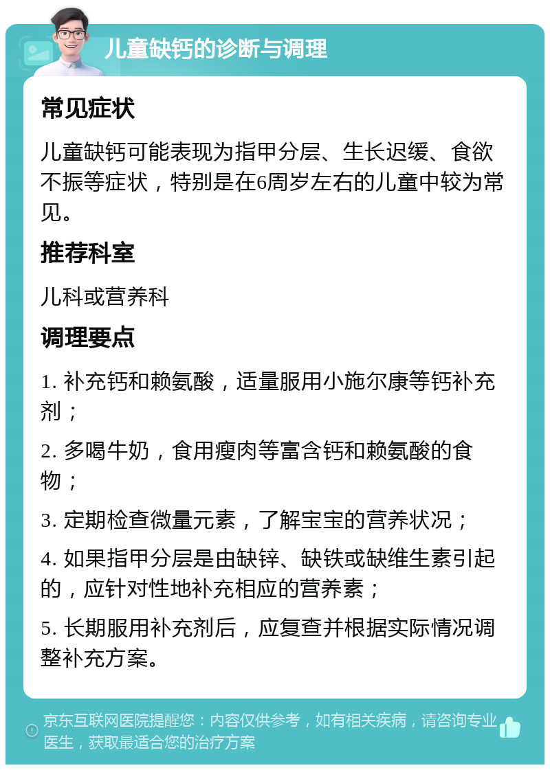 儿童缺钙的诊断与调理 常见症状 儿童缺钙可能表现为指甲分层、生长迟缓、食欲不振等症状，特别是在6周岁左右的儿童中较为常见。 推荐科室 儿科或营养科 调理要点 1. 补充钙和赖氨酸，适量服用小施尔康等钙补充剂； 2. 多喝牛奶，食用瘦肉等富含钙和赖氨酸的食物； 3. 定期检查微量元素，了解宝宝的营养状况； 4. 如果指甲分层是由缺锌、缺铁或缺维生素引起的，应针对性地补充相应的营养素； 5. 长期服用补充剂后，应复查并根据实际情况调整补充方案。