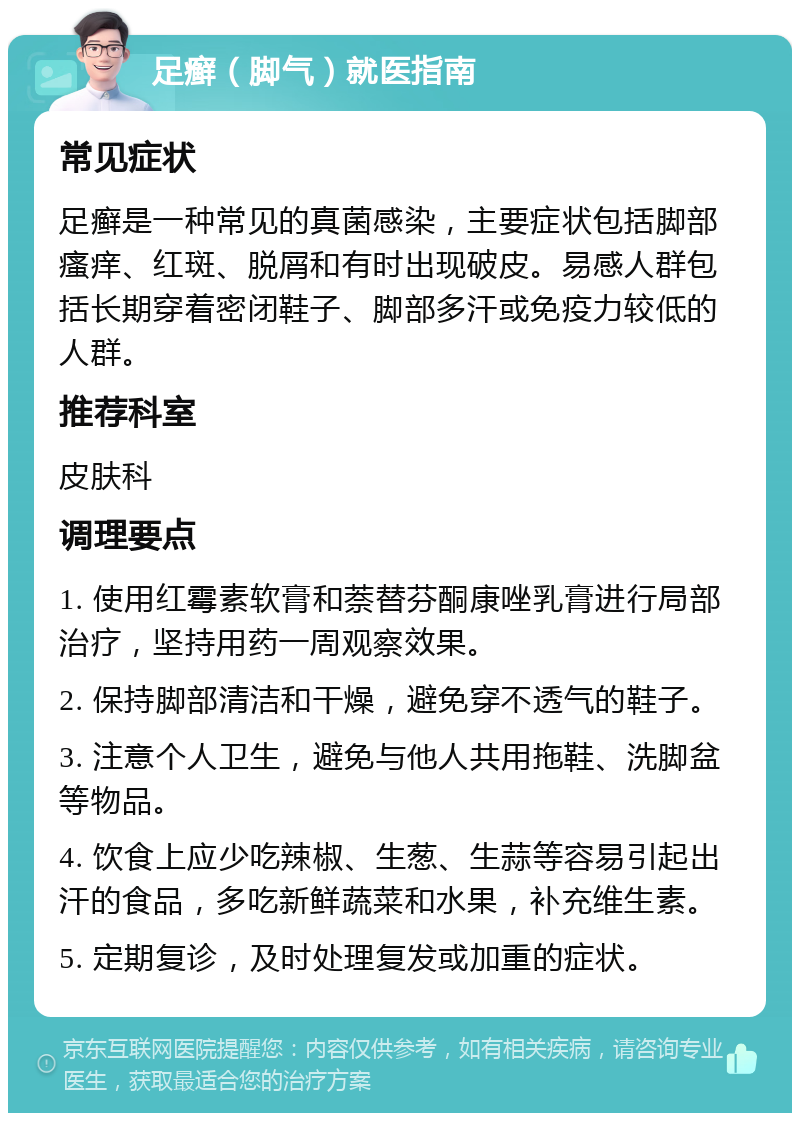 足癣（脚气）就医指南 常见症状 足癣是一种常见的真菌感染，主要症状包括脚部瘙痒、红斑、脱屑和有时出现破皮。易感人群包括长期穿着密闭鞋子、脚部多汗或免疫力较低的人群。 推荐科室 皮肤科 调理要点 1. 使用红霉素软膏和萘替芬酮康唑乳膏进行局部治疗，坚持用药一周观察效果。 2. 保持脚部清洁和干燥，避免穿不透气的鞋子。 3. 注意个人卫生，避免与他人共用拖鞋、洗脚盆等物品。 4. 饮食上应少吃辣椒、生葱、生蒜等容易引起出汗的食品，多吃新鲜蔬菜和水果，补充维生素。 5. 定期复诊，及时处理复发或加重的症状。