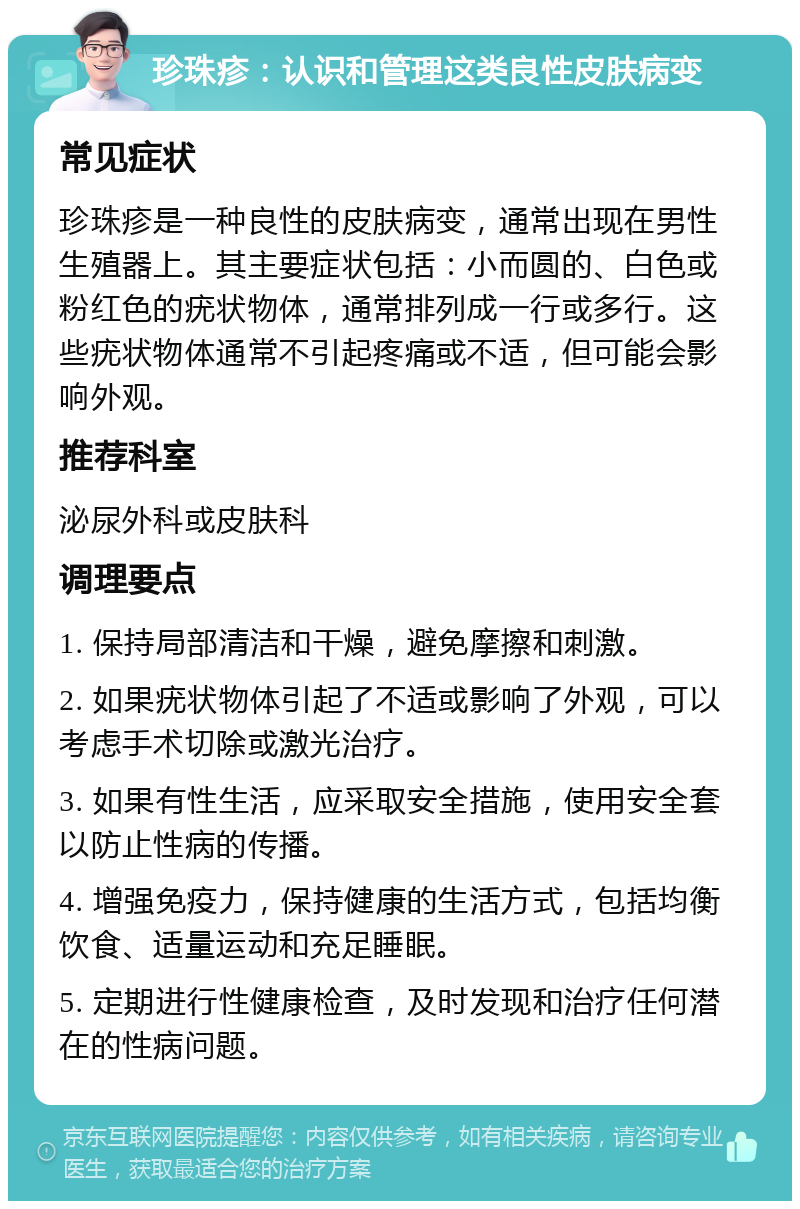 珍珠疹：认识和管理这类良性皮肤病变 常见症状 珍珠疹是一种良性的皮肤病变，通常出现在男性生殖器上。其主要症状包括：小而圆的、白色或粉红色的疣状物体，通常排列成一行或多行。这些疣状物体通常不引起疼痛或不适，但可能会影响外观。 推荐科室 泌尿外科或皮肤科 调理要点 1. 保持局部清洁和干燥，避免摩擦和刺激。 2. 如果疣状物体引起了不适或影响了外观，可以考虑手术切除或激光治疗。 3. 如果有性生活，应采取安全措施，使用安全套以防止性病的传播。 4. 增强免疫力，保持健康的生活方式，包括均衡饮食、适量运动和充足睡眠。 5. 定期进行性健康检查，及时发现和治疗任何潜在的性病问题。