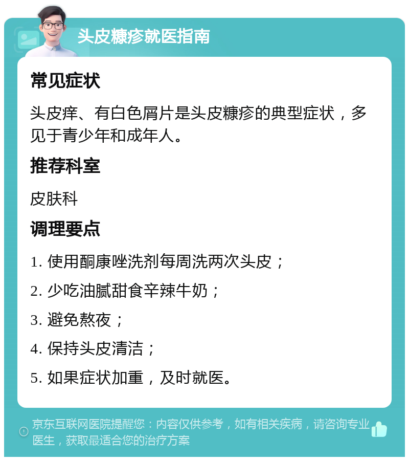 头皮糠疹就医指南 常见症状 头皮痒、有白色屑片是头皮糠疹的典型症状，多见于青少年和成年人。 推荐科室 皮肤科 调理要点 1. 使用酮康唑洗剂每周洗两次头皮； 2. 少吃油腻甜食辛辣牛奶； 3. 避免熬夜； 4. 保持头皮清洁； 5. 如果症状加重，及时就医。