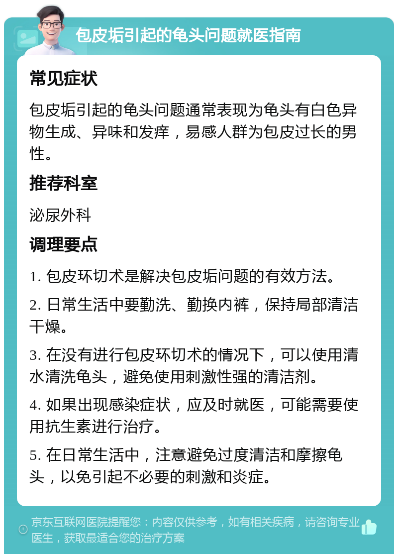 包皮垢引起的龟头问题就医指南 常见症状 包皮垢引起的龟头问题通常表现为龟头有白色异物生成、异味和发痒，易感人群为包皮过长的男性。 推荐科室 泌尿外科 调理要点 1. 包皮环切术是解决包皮垢问题的有效方法。 2. 日常生活中要勤洗、勤换内裤，保持局部清洁干燥。 3. 在没有进行包皮环切术的情况下，可以使用清水清洗龟头，避免使用刺激性强的清洁剂。 4. 如果出现感染症状，应及时就医，可能需要使用抗生素进行治疗。 5. 在日常生活中，注意避免过度清洁和摩擦龟头，以免引起不必要的刺激和炎症。