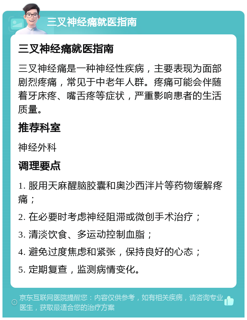 三叉神经痛就医指南 三叉神经痛就医指南 三叉神经痛是一种神经性疾病，主要表现为面部剧烈疼痛，常见于中老年人群。疼痛可能会伴随着牙床疼、嘴舌疼等症状，严重影响患者的生活质量。 推荐科室 神经外科 调理要点 1. 服用天麻醒脑胶囊和奥沙西泮片等药物缓解疼痛； 2. 在必要时考虑神经阻滞或微创手术治疗； 3. 清淡饮食、多运动控制血脂； 4. 避免过度焦虑和紧张，保持良好的心态； 5. 定期复查，监测病情变化。