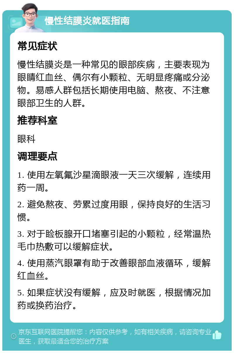 慢性结膜炎就医指南 常见症状 慢性结膜炎是一种常见的眼部疾病，主要表现为眼睛红血丝、偶尔有小颗粒、无明显疼痛或分泌物。易感人群包括长期使用电脑、熬夜、不注意眼部卫生的人群。 推荐科室 眼科 调理要点 1. 使用左氧氟沙星滴眼液一天三次缓解，连续用药一周。 2. 避免熬夜、劳累过度用眼，保持良好的生活习惯。 3. 对于睑板腺开口堵塞引起的小颗粒，经常温热毛巾热敷可以缓解症状。 4. 使用蒸汽眼罩有助于改善眼部血液循环，缓解红血丝。 5. 如果症状没有缓解，应及时就医，根据情况加药或换药治疗。