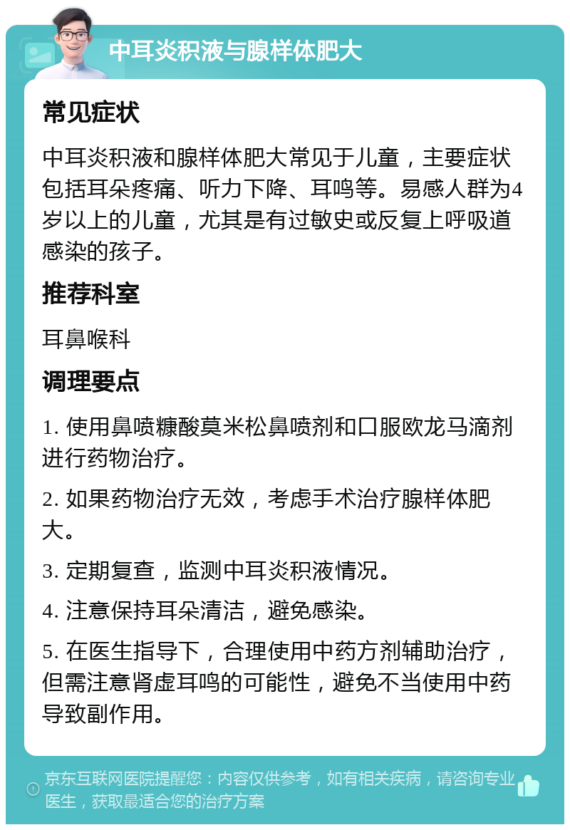 中耳炎积液与腺样体肥大 常见症状 中耳炎积液和腺样体肥大常见于儿童，主要症状包括耳朵疼痛、听力下降、耳鸣等。易感人群为4岁以上的儿童，尤其是有过敏史或反复上呼吸道感染的孩子。 推荐科室 耳鼻喉科 调理要点 1. 使用鼻喷糠酸莫米松鼻喷剂和口服欧龙马滴剂进行药物治疗。 2. 如果药物治疗无效，考虑手术治疗腺样体肥大。 3. 定期复查，监测中耳炎积液情况。 4. 注意保持耳朵清洁，避免感染。 5. 在医生指导下，合理使用中药方剂辅助治疗，但需注意肾虚耳鸣的可能性，避免不当使用中药导致副作用。