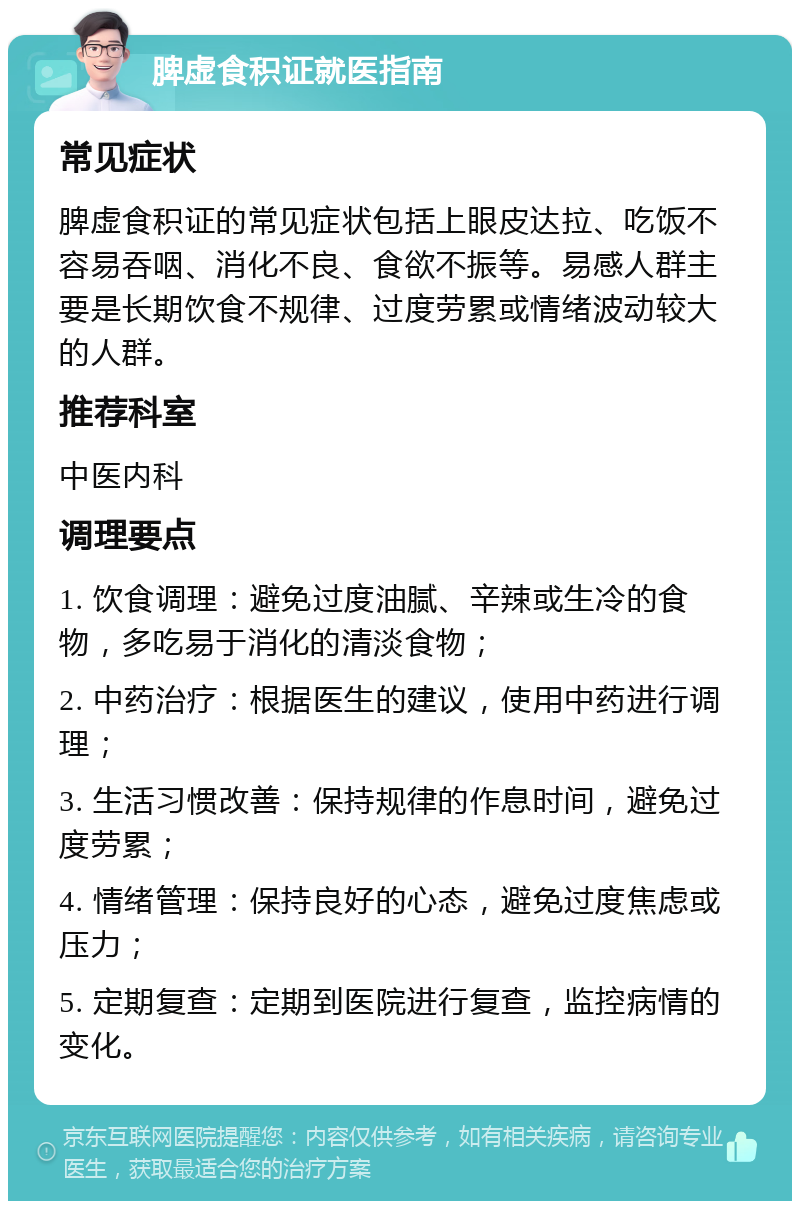 脾虚食积证就医指南 常见症状 脾虚食积证的常见症状包括上眼皮达拉、吃饭不容易吞咽、消化不良、食欲不振等。易感人群主要是长期饮食不规律、过度劳累或情绪波动较大的人群。 推荐科室 中医内科 调理要点 1. 饮食调理：避免过度油腻、辛辣或生冷的食物，多吃易于消化的清淡食物； 2. 中药治疗：根据医生的建议，使用中药进行调理； 3. 生活习惯改善：保持规律的作息时间，避免过度劳累； 4. 情绪管理：保持良好的心态，避免过度焦虑或压力； 5. 定期复查：定期到医院进行复查，监控病情的变化。