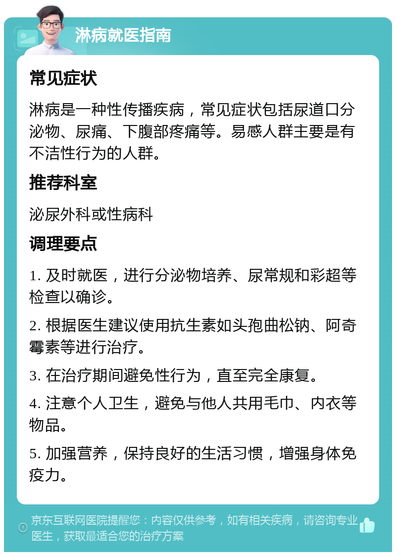 淋病就医指南 常见症状 淋病是一种性传播疾病，常见症状包括尿道口分泌物、尿痛、下腹部疼痛等。易感人群主要是有不洁性行为的人群。 推荐科室 泌尿外科或性病科 调理要点 1. 及时就医，进行分泌物培养、尿常规和彩超等检查以确诊。 2. 根据医生建议使用抗生素如头孢曲松钠、阿奇霉素等进行治疗。 3. 在治疗期间避免性行为，直至完全康复。 4. 注意个人卫生，避免与他人共用毛巾、内衣等物品。 5. 加强营养，保持良好的生活习惯，增强身体免疫力。