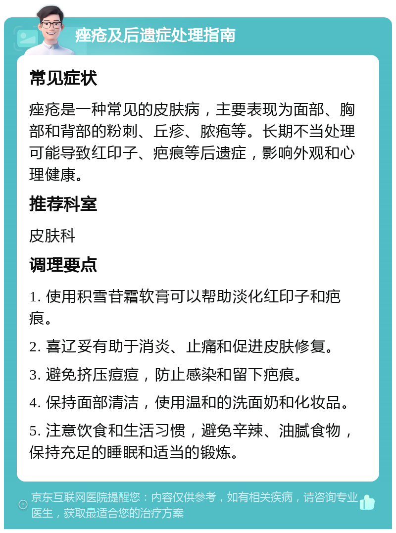 痤疮及后遗症处理指南 常见症状 痤疮是一种常见的皮肤病，主要表现为面部、胸部和背部的粉刺、丘疹、脓疱等。长期不当处理可能导致红印子、疤痕等后遗症，影响外观和心理健康。 推荐科室 皮肤科 调理要点 1. 使用积雪苷霜软膏可以帮助淡化红印子和疤痕。 2. 喜辽妥有助于消炎、止痛和促进皮肤修复。 3. 避免挤压痘痘，防止感染和留下疤痕。 4. 保持面部清洁，使用温和的洗面奶和化妆品。 5. 注意饮食和生活习惯，避免辛辣、油腻食物，保持充足的睡眠和适当的锻炼。