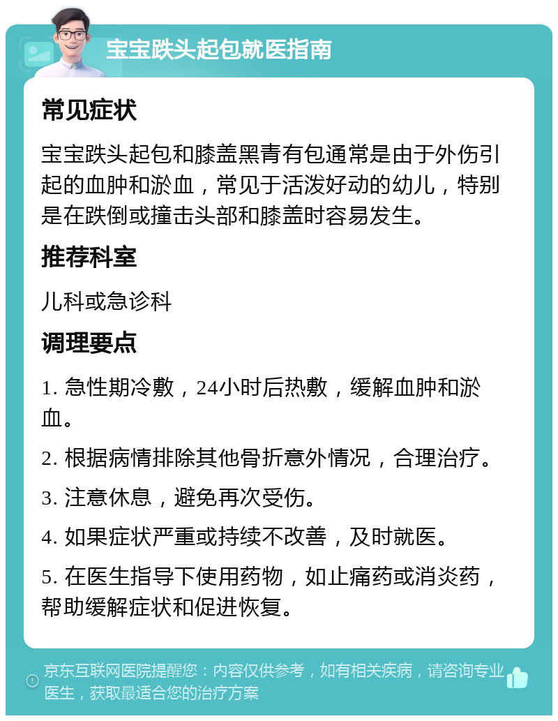 宝宝跌头起包就医指南 常见症状 宝宝跌头起包和膝盖黑青有包通常是由于外伤引起的血肿和淤血，常见于活泼好动的幼儿，特别是在跌倒或撞击头部和膝盖时容易发生。 推荐科室 儿科或急诊科 调理要点 1. 急性期冷敷，24小时后热敷，缓解血肿和淤血。 2. 根据病情排除其他骨折意外情况，合理治疗。 3. 注意休息，避免再次受伤。 4. 如果症状严重或持续不改善，及时就医。 5. 在医生指导下使用药物，如止痛药或消炎药，帮助缓解症状和促进恢复。