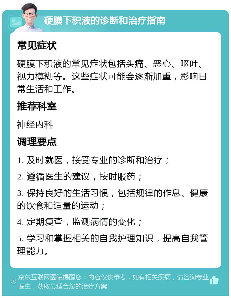 硬膜下积液的诊断和治疗指南 常见症状 硬膜下积液的常见症状包括头痛、恶心、呕吐、视力模糊等。这些症状可能会逐渐加重，影响日常生活和工作。 推荐科室 神经内科 调理要点 1. 及时就医，接受专业的诊断和治疗； 2. 遵循医生的建议，按时服药； 3. 保持良好的生活习惯，包括规律的作息、健康的饮食和适量的运动； 4. 定期复查，监测病情的变化； 5. 学习和掌握相关的自我护理知识，提高自我管理能力。