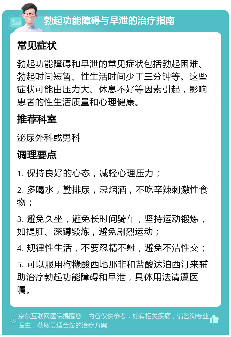 勃起功能障碍与早泄的治疗指南 常见症状 勃起功能障碍和早泄的常见症状包括勃起困难、勃起时间短暂、性生活时间少于三分钟等。这些症状可能由压力大、休息不好等因素引起，影响患者的性生活质量和心理健康。 推荐科室 泌尿外科或男科 调理要点 1. 保持良好的心态，减轻心理压力； 2. 多喝水，勤排尿，忌烟酒，不吃辛辣刺激性食物； 3. 避免久坐，避免长时间骑车，坚持运动锻炼，如提肛、深蹲锻炼，避免剧烈运动； 4. 规律性生活，不要忍精不射，避免不洁性交； 5. 可以服用枸橼酸西地那非和盐酸达泊西汀来辅助治疗勃起功能障碍和早泄，具体用法请遵医嘱。