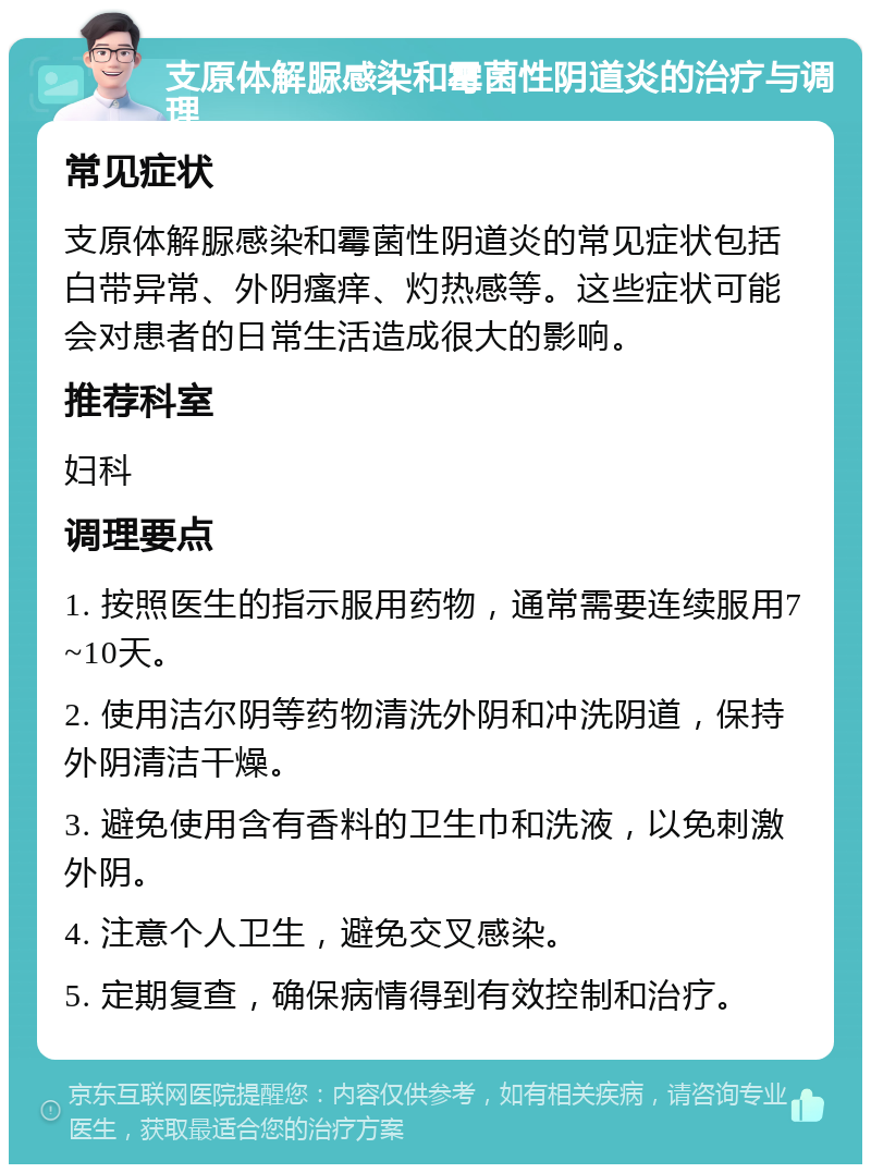 支原体解脲感染和霉菌性阴道炎的治疗与调理 常见症状 支原体解脲感染和霉菌性阴道炎的常见症状包括白带异常、外阴瘙痒、灼热感等。这些症状可能会对患者的日常生活造成很大的影响。 推荐科室 妇科 调理要点 1. 按照医生的指示服用药物，通常需要连续服用7~10天。 2. 使用洁尔阴等药物清洗外阴和冲洗阴道，保持外阴清洁干燥。 3. 避免使用含有香料的卫生巾和洗液，以免刺激外阴。 4. 注意个人卫生，避免交叉感染。 5. 定期复查，确保病情得到有效控制和治疗。