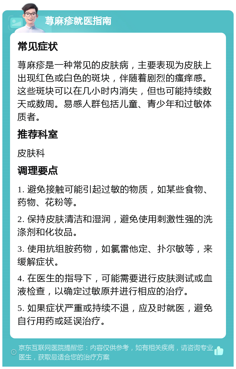 荨麻疹就医指南 常见症状 荨麻疹是一种常见的皮肤病，主要表现为皮肤上出现红色或白色的斑块，伴随着剧烈的瘙痒感。这些斑块可以在几小时内消失，但也可能持续数天或数周。易感人群包括儿童、青少年和过敏体质者。 推荐科室 皮肤科 调理要点 1. 避免接触可能引起过敏的物质，如某些食物、药物、花粉等。 2. 保持皮肤清洁和湿润，避免使用刺激性强的洗涤剂和化妆品。 3. 使用抗组胺药物，如氯雷他定、扑尔敏等，来缓解症状。 4. 在医生的指导下，可能需要进行皮肤测试或血液检查，以确定过敏原并进行相应的治疗。 5. 如果症状严重或持续不退，应及时就医，避免自行用药或延误治疗。