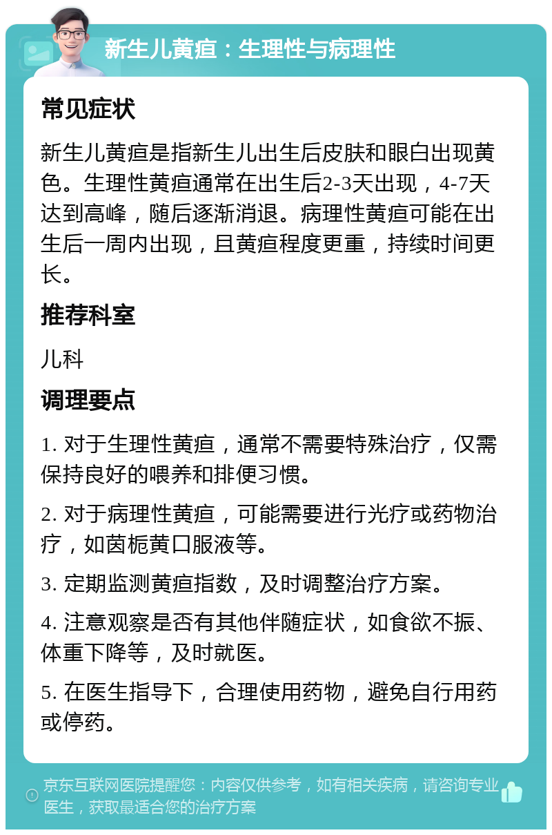 新生儿黄疸：生理性与病理性 常见症状 新生儿黄疸是指新生儿出生后皮肤和眼白出现黄色。生理性黄疸通常在出生后2-3天出现，4-7天达到高峰，随后逐渐消退。病理性黄疸可能在出生后一周内出现，且黄疸程度更重，持续时间更长。 推荐科室 儿科 调理要点 1. 对于生理性黄疸，通常不需要特殊治疗，仅需保持良好的喂养和排便习惯。 2. 对于病理性黄疸，可能需要进行光疗或药物治疗，如茵栀黄口服液等。 3. 定期监测黄疸指数，及时调整治疗方案。 4. 注意观察是否有其他伴随症状，如食欲不振、体重下降等，及时就医。 5. 在医生指导下，合理使用药物，避免自行用药或停药。