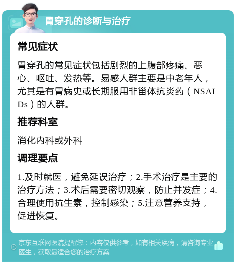 胃穿孔的诊断与治疗 常见症状 胃穿孔的常见症状包括剧烈的上腹部疼痛、恶心、呕吐、发热等。易感人群主要是中老年人，尤其是有胃病史或长期服用非甾体抗炎药（NSAIDs）的人群。 推荐科室 消化内科或外科 调理要点 1.及时就医，避免延误治疗；2.手术治疗是主要的治疗方法；3.术后需要密切观察，防止并发症；4.合理使用抗生素，控制感染；5.注意营养支持，促进恢复。